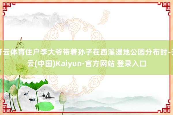 开云体育住户李大爷带着孙子在西溪湿地公园分布时-开云(中国)Kaiyun·官方网站 登录入口