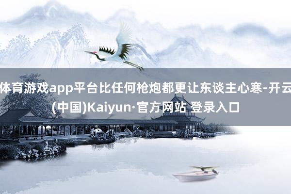 体育游戏app平台比任何枪炮都更让东谈主心寒-开云(中国)Kaiyun·官方网站 登录入口