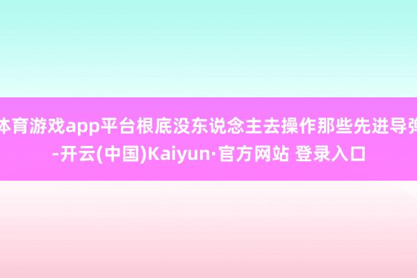 体育游戏app平台根底没东说念主去操作那些先进导弹-开云(中国)Kaiyun·官方网站 登录入口