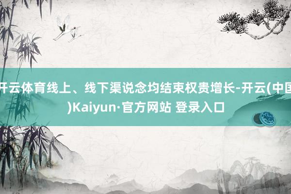 开云体育线上、线下渠说念均结束权贵增长-开云(中国)Kaiyun·官方网站 登录入口
