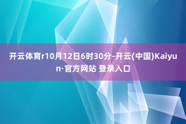 开云体育r10月12日6时30分-开云(中国)Kaiyun·官方网站 登录入口