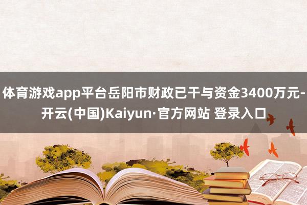 体育游戏app平台岳阳市财政已干与资金3400万元-开云(中国)Kaiyun·官方网站 登录入口