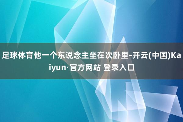 足球体育他一个东说念主坐在次卧里-开云(中国)Kaiyun·官方网站 登录入口