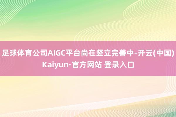 足球体育公司AIGC平台尚在竖立完善中-开云(中国)Kaiyun·官方网站 登录入口
