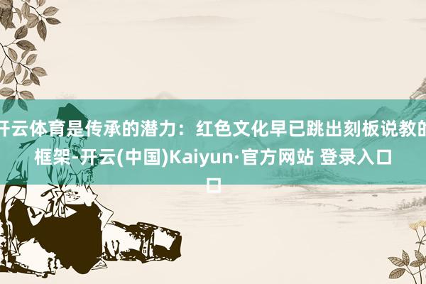 开云体育是传承的潜力:红色文化早已跳出刻板说教的框架-开云(中国)Kaiyun·官方网站 登录入口