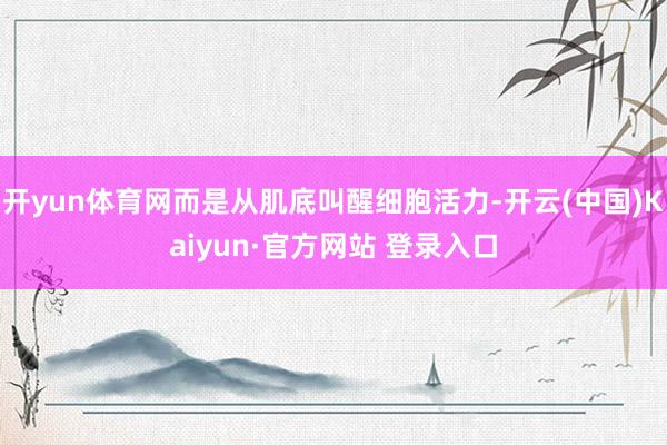 开yun体育网而是从肌底叫醒细胞活力-开云(中国)Kaiyun·官方网站 登录入口