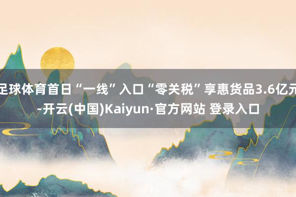足球体育首日“一线”入口“零关税”享惠货品3.6亿元-开云(中国)Kaiyun·官方网站 登录入口