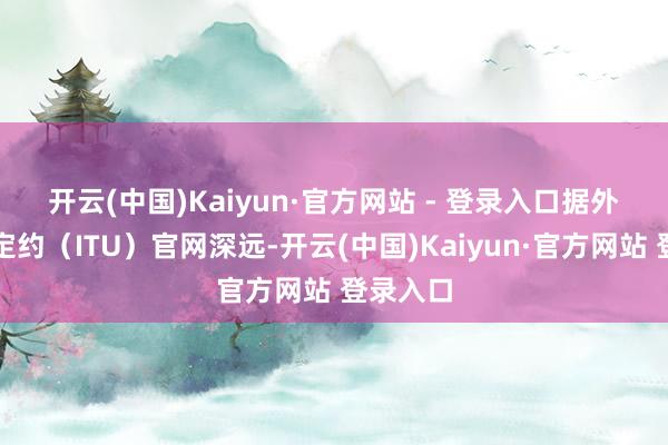 开云(中国)Kaiyun·官方网站 - 登录入口　　据外洋电信定约（ITU）官网深远-开云(中国)Kaiyun·官方网站 登录入口