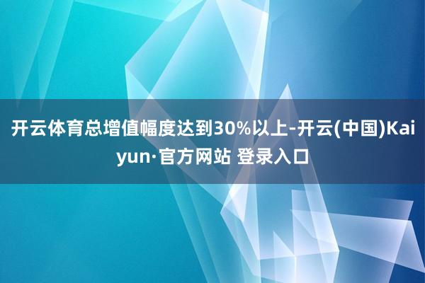 开云体育总增值幅度达到30%以上-开云(中国)Kaiyun·官方网站 登录入口