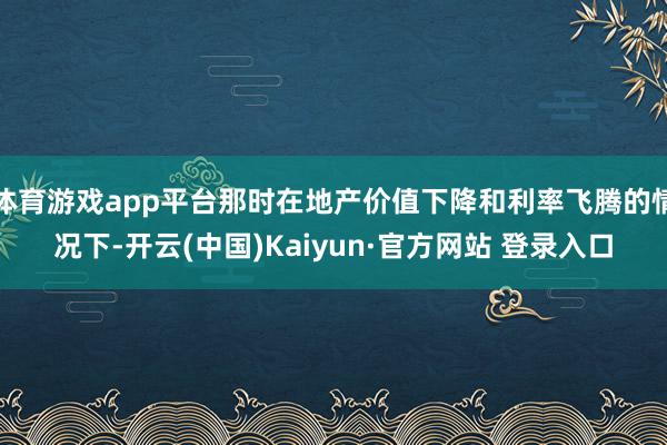 体育游戏app平台那时在地产价值下降和利率飞腾的情况下-开云(中国)Kaiyun·官方网站 登录入口