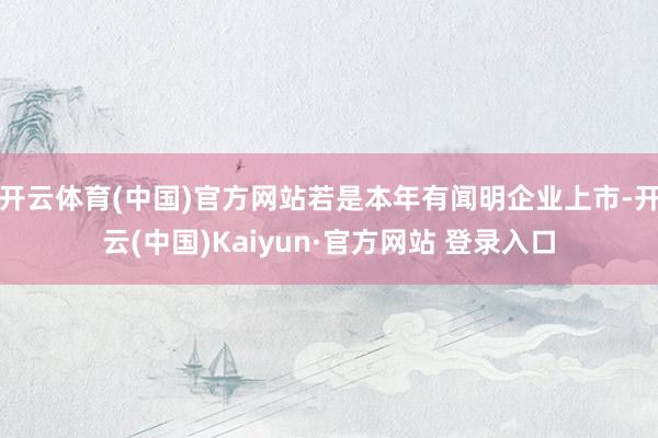 开云体育(中国)官方网站若是本年有闻明企业上市-开云(中国)Kaiyun·官方网站 登录入口