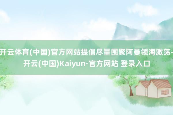 开云体育(中国)官方网站提倡尽量围聚阿曼领海激荡-开云(中国)Kaiyun·官方网站 登录入口
