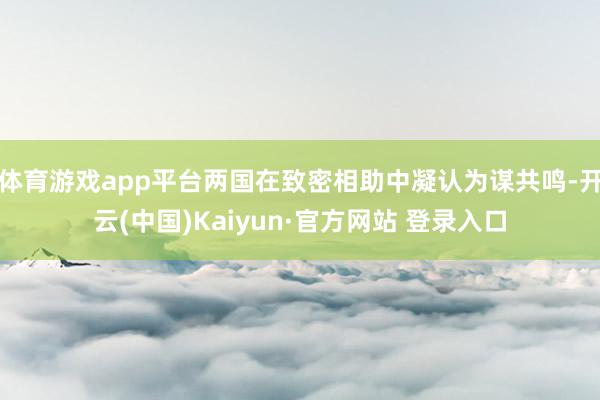 体育游戏app平台两国在致密相助中凝认为谋共鸣-开云(中国)Kaiyun·官方网站 登录入口